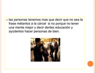    las personas tenemos mas que decir que no sea la
    frase métanlos a la cárcel si no porque no tener
    una mente mejor y decir denles educación y
    ayúdenlos hacer personas de bien.
 
