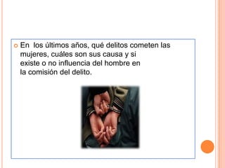    En los últimos años, qué delitos cometen las
    mujeres, cuáles son sus causa y si
    existe o no influencia del hombre en
    la comisión del delito.
 