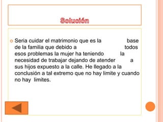    Seria cuidar el matrimonio que es la              base
    de la familia que debido a                       todos
    esos problemas la mujer ha teniendo           la
    necesidad de trabajar dejando de atender           a
    sus hijos expuesto a la calle. He llegado a la
    conclusión a tal extremo que no hay limite y cuando
    no hay limites.
 