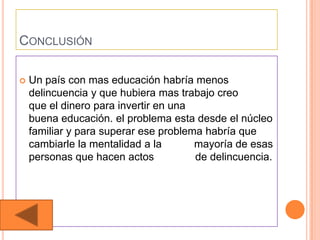 CONCLUSIÓN

   Un país con mas educación habría menos
    delincuencia y que hubiera mas trabajo creo
    que el dinero para invertir en una
    buena educación. el problema esta desde el núcleo
    familiar y para superar ese problema habría que
    cambiarle la mentalidad a la       mayoría de esas
    personas que hacen actos           de delincuencia.
 