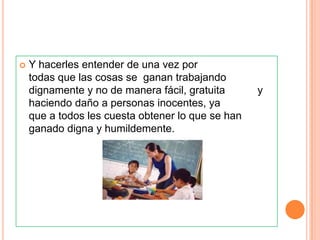    Y hacerles entender de una vez por
    todas que las cosas se ganan trabajando
    dignamente y no de manera fácil, gratuita      y
    haciendo daño a personas inocentes, ya
    que a todos les cuesta obtener lo que se han
    ganado digna y humildemente.
 