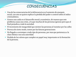 CONSECUENCIAS
 Una de las consecuencias de la delincuencia es el aumento de anarquía
social, con esto se quiere explicar la pérdida del poder o control sobre el índice
criminalístico.
 Genera una caída en el desarrollo moral y económico, de manera que este
problema causa una crisis, a lo que muchas de las personas ignoran pero que al
final perjudica a toda la sociedad.
 El incremento de inseguridad que sienten las personas al transitar por las calles
 Provoca de cierto modo, temor por las futuras generaciones
 Ha llegado a corromper a todo tipo de personas, por mas que pertenezca a la
clase elitista o sea una autoridad.
 Pérdida de los valores que cumplen un papel muy importante en la formación
de la persona.
 