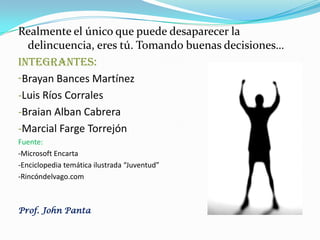 Realmente el único que puede desaparecer la
delincuencia, eres tú. Tomando buenas decisiones…
INTEGRANTES:
-Brayan Bances Martínez
-Luis Ríos Corrales
-Braian Alban Cabrera
-Marcial Farge Torrejón
Fuente:
-Microsoft Encarta
-Enciclopedia temática ilustrada “Juventud”
-Rincóndelvago.com
Prof. John Panta
 