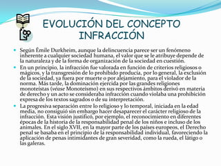 EVOLUCIÓN DEL CONCEPTO
INFRACCIÓN
 Según Émile Durkheim, aunque la delincuencia parece ser un fenómeno
inherente a cualquier sociedad humana, el valor que se le atribuye depende de
la naturaleza y de la forma de organización de la sociedad en cuestión.
 En un principio, la infracción fue valorada en función de criterios religiosos o
mágicos, y la transgresión de lo prohibido producía, por lo general, la exclusión
de la sociedad, ya fuera por muerte o por alejamiento, para el violador de la
norma. Más tarde, la dominación ejercida por las grandes religiones
monoteístas (véase Monoteísmo) en sus respectivos ámbitos derivó en materia
de derecho y un acto se consideraba infracción cuando violaba una prohibición
expresa de los textos sagrados o de su interpretación.
 La progresiva separación entre lo religioso y lo temporal, iniciada en la edad
media, no consiguió sin embargo hacer desaparecer el carácter religioso de la
infracción. Esta visión justificó, por ejemplo, el reconocimiento en diferentes
épocas de la historia de la responsabilidad penal de los niños e incluso de los
animales. En el siglo XVII, en la mayor parte de los países europeos, el Derecho
penal se basaba en el principio de la responsabilidad individual, favoreciendo la
aplicación de penas intimidantes de gran severidad, como la rueda, el látigo o
las galeras.
 