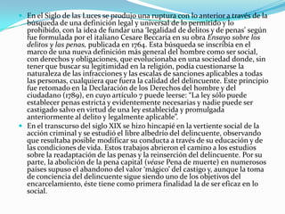  En el Siglo de las Luces se produjo una ruptura con lo anterior a través de la
búsqueda de una definición legal y universal de lo permitido y lo
prohibido, con la idea de fundar una ‘legalidad de delitos y de penas’ según
fue formulada por el italiano Cesare Beccaria en su obra Ensayo sobre los
delitos y las penas, publicada en 1764. Esta búsqueda se inscribía en el
marco de una nueva definición más general del hombre como ser social,
con derechos y obligaciones, que evolucionaba en una sociedad donde, sin
tener que buscar su legitimidad en la religión, podía cuestionarse la
naturaleza de las infracciones y las escalas de sanciones aplicables a todas
las personas, cualquiera que fuera la calidad del delincuente. Este principio
fue retomado en la Declaración de los Derechos del hombre y del
ciudadano (1789), en cuyo artículo 7 puede leerse: “La ley sólo puede
establecer penas estricta y evidentemente necesarias y nadie puede ser
castigado salvo en virtud de una ley establecida y promulgada
anteriormente al delito y legalmente aplicable”.
 En el transcurso del siglo XIX se hizo hincapié en la vertiente social de la
acción criminal y se estudió el libre albedrío del delincuente, observando
que resultaba posible modificar su conducta a través de su educación y de
las condiciones de vida. Estos trabajos abrieron el camino a los estudios
sobre la readaptación de las penas y la reinserción del delincuente. Por su
parte, la abolición de la pena capital (véase Pena de muerte) en numerosos
países supuso el abandono del valor ‘mágico’ del castigo y, aunque la toma
de conciencia del delincuente sigue siendo uno de los objetivos del
encarcelamiento, éste tiene como primera finalidad la de ser eficaz en lo
social.
 