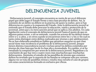 DELINCUENCIA JUVENIL
Delincuencia juvenil, el concepto encuentra su razón de ser en el diferente
papel que debe jugar el Estado frente a esta clase peculiar de delitos. Así, la
comisión de un delito no difiere en la práctica de quien la realice, pero sí hay
diferencias en cuanto a la respuesta del Estado. Ante la delincuencia juvenil se
entiende que el Estado debe procurar la educación, tutela y protección de la
juventud, antes que a la mera sanción penal que se aplica a los adultos. En cada
legislación varía el concepto de delincuencia juvenil hasta el punto de que en
algunos países existe, o así se entiende, cuando los actores de los delitos tienen
entre 17 y 21 años, y en otros cuando se encuentran entre los 7 y los 17 (lo cual es
tanto como distinguir entre delitos realizados por jóvenes o por adolescentes).
No se han elaborado estadísticas fiables que permitan asegurar en qué clase
social tiene más incidencia el problema de la delincuencia juvenil, porque
tienen distinta trascendencia social e incluso penal los delitos cometidos por
jóvenes de clase baja que los de la clase alta o acomodada. En cambio, sí se ha
estudiado la composición por sexos de la delincuencia juvenil, llegándose a la
conclusión de que hay tres o cuatro veces más muchachos que muchachas
delincuentes. Asimismo el estudio de las pandillas de jóvenes que cometen
delitos ha revelado que la mayoría de las bandas se compone sólo por varones,
alguna vez se trata de pandillas mixtas y resulta muy extraño el caso de grupos
con estas características formado en exclusiva por chicas.
 