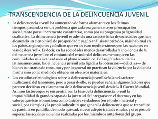 TRANSCENDENCIA DE LA DELINCUENCIA JUVENIL
 La delincuencia juvenil ha aumentado de forma alarmante en los últimos
tiempos, pasando a ser un problema que cada vez genera mayor preocupación
social, tanto por su incremento cuantitativo, como por su progresiva peligrosidad
cualitativa. La delincuencia juvenil es además una característica de sociedades que han
alcanzado un cierto nivel de prosperidad y, según análisis autorizados, más habitual en
los países anglosajones y nórdicos que en los euro mediterráneos y en las naciones en
vías de desarrollo. Es decir, en las sociedades menos desarrolladas la incidencia de la
delincuencia juvenil en el conjunto del mundo del delito es menor que en las
comunidades más avanzadas en el plano económico. En las grandes ciudades
latinoamericanas, la delincuencia juvenil está ligada a la obtención —delictiva— de
bienes suntuarios de consumo y por lo general no practican la violencia por la violencia
misma sino como medio de obtener su objetivos materiales.
 Los estudios criminológicos sobre la delincuencia juvenil señalan el carácter
multicausal del fenómeno, pero a pesar de ello, se pueden señalar algunos factores que
parecen decisivos en el aumento de la delincuencia juvenil desde la II Guerra Mundial.
Así, son factores que se encuentran en la base de la delincuencia juvenil la
imposibilidad de grandes capas de la juventud de integrarse en el sistema y en los
valores que éste promociona como únicos y verdaderos (en el orden material y
social, por ejemplo) y la propia subcultura que genera la delincuencia que se transmite
de pandilla en pandilla, de modo que cada nuevo adepto trata de emular, y si es posible
superar, las acciones violentas realizadas por los miembros anteriores del grupo.
 