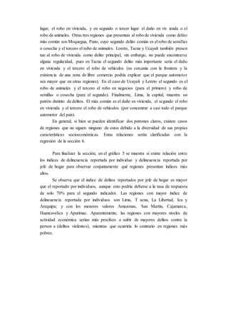 lugar, el robo en vivienda, y en segundo o tercer lugar el daño en viv ienda o el
robo de animales. Otras tres regiones que presentan al robo de vivienda como delito
más común son Moquegua, Puno, cuyo segundo delito común es el robo de semillas
o cosecha y el tercero el robo de animales. Loreto, Tacna y Ucayali también presen
tan al robo de vivienda como delito principal, sin embargo, no puede encontrarse
alguna regularidad, pues en Tacna el segundo delito más importante sería el daño
en vivienda y el tercero el robo de vehículos (su cercanía con la frontera y la
existencia de una zona de libre comercio podría explicar que el parque automotor
sea mayor que en otras regiones). En el caso de Ucayali y Loreto el segundo es el
robo de animales y el tercero el robo en negocios (para el primero) y robo de
semillas o cosecha (para el segundo). Finalmente, Lima, la capital, muestra un
patrón distinto de delitos. El más común es el daño en vivienda, el segundo el robo
en vivienda y el tercero el robo de vehículos (por concentrar a casi todo el parque
automotor del país).
En general, si bien se pueden identificar dos patrones claros, existen casos
de regiones que no siguen ninguno de estos debido a la diversidad de sus propias
características socioeconómicas. Estas relaciones serán clarificadas con la
regresión de la sección 6.
Para finalizar la sección, en el gráfico 5 se muestra si existe relación entre
los índices de delincuencia reportada por individuo y delincuencia reportada por
jefe de hogar para observar conjuntamente qué regiones presentan índices más
altos.
Se observa que el índice de delitos reportados por jefe de hogar es mayor
que el reportado por individuos, aunque esto podría deberse a la tasa de respuesta
de solo 70% para el segundo indicador. Las regiones con mayor índice de
delincuencia reportada por individuos son Lima, T acna, La Libertad, Ica y
Arequipa; y con los menores valores Amazonas, San Martín, Cajamarca,
Huancavelica y Apurímac. Aparentemente, las regiones con mayores niveles de
actividad económica serían más proclives a sufrir de mayores delitos contra la
person a (delitos violentos), mientras que ocurriría lo contrario en regiones más
pobres.
 