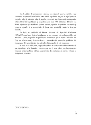 26
En el análisis de correlaciones simples, se evidenció que las variables que
claramente se encuentra relacionada a los delitos reportados por jefe de hogar (robo en
vivienda, robo de animales, robo de semillas, etcétera), son el porcentaje de ocupados
sobre el total de la población y los policías por cada 1000 habitantes. El índice de
delitos reportados por individuos (asaltos o robos, agresión de pandillas, secuestros y
violencia sexual), sí se comportaría de forma más predecible según la literatura
revisada.
En Perú, se estableció el Sistema Nacional de Seguridad Ciudadana
(SINASEC) para hacer frente a la delincuencia, sin embargo, este no ha cumplido sus
funciones. Otros programas de prevención promovidos por la Policía Nacional del
Perú han sido escasos y de corto alcance. Una explicación es que los problemas de
presupuesto del sector interior han afectado el desempeño de este organismo.
Si bien, en el corto plazo, se podría combatir la delincuencia incrementando lo
que contribuya a la disuasión, creemos que en el largo plazo es absolutamente
necesario aplicar políticas públicas que reviertan los problemas de empleo, pobreza y
desigualdad existentes.
CONCLUSIONES:
 