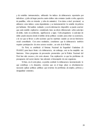 29
y de variables instrumentales, utilizando los índices de delincuencia reportados por
individuos y jefes de hogar para los cuatro delitos más comunes (asalto o robo, agresión
de pandillas, robo en vivienda y robo de animales). Con datos a nivel provincial, se
utilizaron estos índices como dependientes y se instrumentalizó la variable de policías
por habitante. Del análisis realizado y con la información disponible se puede concluir
que cada variable explicativa considerada tiene un efecto diferenciado sobre cada tipo
de delito, tanto en coeficiente, significancia y signo. Cabe preguntarse si cada tipo de
delito puede atacarse desde el ámbito de las políticas sociales para evitar su ocurrencia,
a la vez que se llevan a cabo acciones que los repriman cuando ya son un fenómeno
social consolidado. Con estos resultados, concluimos que la delincuencia también
requiere participación de otros actores sociales , no solo de la Policía.
En Perú, se estableció el Sistema Nacional de Seguridad Ciudadana (S
INASEC) para hacer frente a la delincuencia, sin embargo, este no ha cumplido sus
funciones. Otros programas de prevención promovidos por la Policía Nacional del
Perú han sido escasos y de corto alcance. Una explicación es que los problemas de
presupuesto del sector interior han afectado el desempeño de este organismo.
Si bien, en el corto plazo, se podría combatir la delincuencia incrementando lo
que contribuya a la disuasión, creemos que en el largo plazo es absolutamente
necesario aplicar políticas públicas que reviertan los problemas de empleo, pobreza y
desigualdad existentes.
 