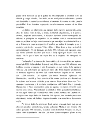 puede ser un indicador de que la policía no está cumpliendo a cabalidad su rol de
disuadir y castigar el delito. Este hecho, es una señal para los delincuentes, quienes
ven disminuido el costo al que se enfrentan al momento de cometer un delito, pues la
probabilidad de ser detenidos es pequeña, con el consecuente aumento de las faltas
cometidas.
Los delitos son infracciones que implican daños mayores que una falta , entre
ellos, los delitos contra la vida, la familia, la libertad, el patrimonio, la fe pública,
etcétera.) Según los datos oficiales, la incidencia de delitos estaría disminuyendo, no
obstante, la percepción de inseguridad va en aumento. Pero se debe recordar que
existe un problema de bajas tasas de denuncia que no reflejan la verdadera incidencia
de la delincuencia, pues no se percibe el beneficio de realizar la denuncia, y por el
contrario, esta implica un costo.1 Entre delitos y faltas leves se tiene un total de
aproximadamente 386 mil denuncias en el año 2006. Este dato será importante dado
que nuestro estimado de delitos (sin incluir f altas) supera por mucho a este dato
oficial, con lo que se tiene una mejor idea de la magnitud del subregistro de
denuncias.
En el cuadro 3 se observan los datos oficiales de tipos de delito por regiones
para el año 2006. Se ha calculado la tasa de cada delito por cada 1000 habitantes y en
la última columna se muestra el total de denuncias en cada región. S alta a primera
vista que Lima es la región que supera con creces a las demás regiones en el número
de denuncias registradas de delitos con 74,518 denuncias, seguida por La Libertad
con 13,039 denuncias. Las regiones con menos denuncias registradas son
Huancavelica, con 191, y Pasco, con 486. Cabe resaltar que Lima y La libertad son
las regiones con la mayor población y con mayores áreas urbanas (junto con Piura,
Arequipa, Lambayeque y la provincia constitucional del Callao). Por el contrario,
Huancavelica y Pasco se encuentran entre las regiones con menor población y con
mayores áreas rurales. Al estandarizar la cantidad de delitos por cada 1000 habitantes
en cada región vemos que Madre de Dios, Lima, Callao, Tumbes y La Libertad son l
as regiones con mayor índice de denuncias. Por supuesto, este resultado puede estar
distorsionado debido a la facilidad de poder denunciar o no un del ito en determinada
región.
Por tipo de delito, las provincias donde mayor ocurrencia tiene cada uno de
ellos son: en delitos contra la vida, la salud y el cuerpo Madre de Dios presenta 10.3
delitos por cada 1000 habitantes, en delitos contra la libertad Arequipa con 0.6, en
delitos contra el patrimonio Lima con 7, en delitos contra la seguridad pública Callao
 