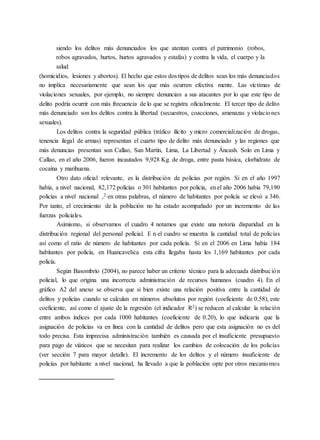 siendo los delitos más denunciados los que atentan contra el patrimonio (robos,
robos agravados, hurtos, hurtos agravados y estafas) y contra la vida, el cuerpo y la
salud
(homicidios, lesiones y abortos). El hecho que estos dos tipos de delitos sean los más denunciados
no implica necesariamente que sean los que más ocurren efectiva mente. Las víctimas de
violaciones sexuales, por ejemplo, no siempre denuncian a sus atacantes por lo que este tipo de
delito podría ocurrir con más frecuencia de lo que se registra oficialmente. El tercer tipo de delito
más denunciado son los delitos contra la libertad (secuestros, coacciones, amenazas y violaciones
sexuales).
Los delitos contra la seguridad pública (tráfico ilícito y micro comercialización de drogas,
tenencia ilegal de armas) representan el cuarto tipo de delito más denunciado y las regiones que
más denuncias presentan son Callao, San Martín, Lima, La Libertad y Áncash. Solo en Lima y
Callao, en el año 2006, fueron incautados 9,928 Kg. de droga, entre pasta básica, clorhidrato de
cocaína y marihuana.
Otro dato oficial relevante, es la distribución de policías por región. Si en el año 1997
había, a nivel nacional, 82,172 policías o 301 habitantes por policía, en el año 2006 había 79,190
policías a nivel nacional ,2 en otras palabras, el número de habitantes por policía se elevó a 346.
Por tanto, el crecimiento de la población no ha estado acompañado por un incremento de las
fuerzas policiales.
Asimismo, si observamos el cuadro 4 notamos que existe una notoria disparidad en la
distribución regional del personal policial. E n el cuadro se muestra la cantidad total de policías
así como el ratio de número de habitantes por cada policía. Si en el 2006 en Lima había 184
habitantes por policía, en Huancavelica esta cifra llegaba hasta los 1,169 habitantes por cada
policía.
Según Basombrío (2004), no parece haber un criterio técnico para la adecuada distribución
policial, lo que origina una incorrecta administración de recursos humanos (cuadro 4). En el
gráfico A2 del anexo se observa que si bien existe una relación positiva entre la cantidad de
delitos y policías cuando se calculan en números absolutos por región (coeficiente de 0.58), este
coeficiente, así como el ajuste de la regresión (el indicador R2) se reducen al calcular la relación
entre ambos índices por cada 1000 habitantes (coeficiente de 0.20), lo que indicaría que la
asignación de policías va en línea con la cantidad de delitos pero que esta asignación no es del
todo precisa. Esta imprecisa administración también es causada por el insuficiente presupuesto
para pago de viáticos que se necesitan para realizar los cambios de colocación de los policías
(ver sección 7 para mayor detalle). El incremento de los delitos y el número insuficiente de
policías por habitante a nivel nacional, ha llevado a que la población opte por otros mecanismos
 