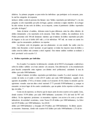 delictiva. La primera pregunta es para todos los individuos que participan en la encuesta, para
la cual las categorías de respuesta
incluyen delitos contra la persona (los llamare mos “delitos reportados por individuos”) y la otra
pregunta es solo respondida por jefes de hogar, quienes contestan si algún miembro de su hogar
ha sido víctima de una serie de delitos, en su mayoría, contra el patrimonio (delitos reportados
por jefes de hogar).3
Antes de iniciar el análisis, debemos notar la gran diferencia entre las cifras oficiales de
delitos denunciados y los reportados en la encuesta. Entre faltas y delitos, las estadísticas de la
Policía presentan solo 386 mil denuncias mientras que el mínimo de delitos reportados por jefes
de hogares es de casi el doble (683 mil) y el de individuos 987 mil, sin tomar en cuenta los
delitos que los encuestados prefirieron no reportar.
La primera serie de preguntas que nos planteamos en este estudio fue cuáles eran los
delitos más frecuentes a nivel nacional, en qué regiones se tenían las mayores tasas de delitos y
cuáles eran los delitos más comunes a nivel regional. Este mismo análisis también se realizará a
nivel provincial en la sección 5.3.
a. Delitos reportados por individuo
En el cuadro 5 se muestra la información extraída de la ENCO a la pregunta a individuos
sobre los delitos sufridos en el mes anterior a la encuesta. Esta información se ha estandarizado
para hacerla comparable entre regiones con distinto nivel poblacional, calculando la tasa de
delitos por cada 1000 habitantes.
Según el número de delitos reportados por individuos (cuadro 5), a nivel nacional el más
común de todos es el asalto o robo (20.35 asaltos por cada 1000 habitantes), seguido de la
agresión de pandillas (7.83) y el menos común es el secuestro (0.16). Llama la atención que las
agresiones sexuales sean tan altas a nivel nacional (7.71 porcada 10 00 habitantes) y, aunque se
encuentre en tercer lugar de los cuatro considerados, que un quinto de los reportes se deba a este
tipo de delito. 4
Como era de esperarse, se observa que la mayor parte de estos ocurren en la capital, Lima,
donde ocurren 55.98 delitos por cada 1000 habitantes (concentra 51% del total de 987 mil
delitos). En las siguientes posiciones se encuentran regiones con acceso a la costa y con altos
indicadores de actividad económica, como Tacna (51.49 delitos por 1000 habitantes), La Liber
tad (45.99 delitos por 1000 habitantes), Ica (44.66
delitos por 1000 habitantes) y Arequipa (43.39 delitos por 1000 habitantes). En último puesto
se encuentra Amazonas, donde solo ocurren 6.62 delitos por cada 1000 habitantes (.2% de los
.
 