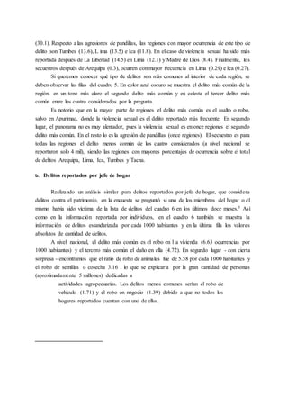 (30.1). Respecto a las agresiones de pandillas, las regiones con mayor ocurrencia de este tipo de
delito son Tumbes (13.6), L ima (13.5) e Ica (11.8). En el caso de violencia sexual ha sido más
reportada después de La Libertad (14.5) en Lima (12.1) y Madre de Dios (8.4). Finalmente, los
secuestros después de Arequipa (0.3), ocurren con mayor frecuencia en Lima (0.29) e Ica (0.27).
Si queremos conocer qué tipo de delitos son más comunes al interior de cada región, se
deben observar las filas del cuadro 5. En color azul oscuro se muestra el delito más común de la
región, en un tono más claro el segundo delito más común y en celeste el tercer delito más
común entre los cuatro considerados por la pregunta.
Es notorio que en la mayor parte de regiones el delito más común es el asalto o robo,
salvo en Apurímac, donde la violencia sexual es el delito reportado más frecuente. En segundo
lugar, el panorama no es muy alentador, pues la violencia sexual es en once regiones el segundo
delito más común. En el resto lo es la agresión de pandillas (once regiones). El secuestro es para
todas las regiones el delito menos común de los cuatro considerados (a nivel nacional se
reportaron solo 4 mil), siendo las regiones con mayores porcentajes de ocurrencia sobre el total
de delitos Arequipa, Lima, Ica, Tumbes y Tacna.
b. Delitos reportados por jefe de hogar
Realizando un análisis similar para delitos reportados por jefe de hogar, que considera
delitos contra el patrimonio, en la encuesta se preguntó si uno de los miembros del hogar o él
mismo había sido víctima de la lista de delitos del cuadro 6 en los últimos doce meses.5 Así
como en la información reportada por individuos, en el cuadro 6 también se muestra la
información de delitos estandarizada por cada 1000 habitantes y en la última fila los valores
absolutos de cantidad de delitos.
A nivel nacional, el delito más común es el robo en l a vivienda (6.63 ocurrencias por
1000 habitantes) y el tercero más común el daño en ella (4.72). En segundo lugar - con cierta
sorpresa - encontramos que el ratio de robo de animales fue de 5.58 por cada 1000 habitantes y
el robo de semillas o cosecha 3.16 , lo que se explicaría por la gran cantidad de personas
(aproximadamente 5 millones) dedicadas a
actividades agropecuarias. Los delitos menos comunes serían el robo de
vehículo (1.71) y el robo en negocio (1.39) debido a que no todos los
hogares reportados cuentan con uno de ellos.
 