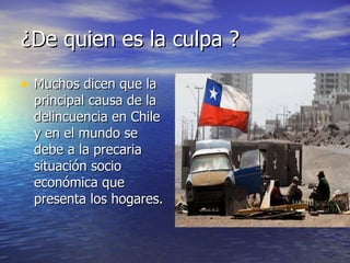 ¿De quien es la culpa ? Muchos dicen que la principal causa de la delincuencia en Chile y en el mundo se debe a la precaria situación socio económica que presenta los hogares.  