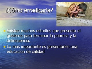 ¿Cómo erradicarla? Existen muchos estudios que presenta el gobierno para terminar la pobreza y la delincuencia. Lo mas importante es presentarles una educacion de calidad  