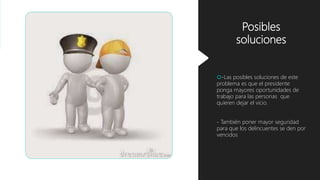 Posibles
soluciones
-Las posibles soluciones de este
problema es que el presidente
ponga mayores oportunidades de
trabajo para las personas que
quieren dejar el vicio.
- También poner mayor seguridad
para que los delincuentes se den por
vencidos
 