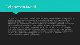 Delincuencia Juvenil
 “Se entiende por delincuencia juvenil el conjunto de delitos, contravenciones o comportamientos
socialmente reprochables, que cometen las personas consideradas como jóvenes por la ley” .
Cada Estado está sujeto a su propio sistema jurídico, para algunos es delincuente juvenil el
adolescente que comete acciones sancionadas por la ley sin importar su gravedad, otros Estados
sólo consideran como delincuente juvenil al joven que comete un acto delictivo grave.
El fenómeno de la delincuencia juvenil es algo que se inscribe en los espacios de una sociedad
en la cual su estructura material, y su formación social consecuente, se halla en una profunda
crisis. Que jóvenes conformen bandas de delincuencia organizada nos está indicando que son el
resultado de la misma criminalidad general que se ha apoderado de la sociedad en la
perspectiva de lograr sobrevivir materialmente.
 