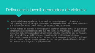 Delincuencia juvenil: generadora de violencia
 Las autoridades encargadas de dictar medidas preventivas para contrarrestar la
delincuencia juvenil, se han quedado cortas, para que el menor delincuente, que como
el árbol que empieza a crecer torcido, se enderece adecuadamente.
 No han faltado los estudios e investigaciones sobre tan delicado tema, sin que tengan
concordancia con la responsabilidad que nos cabe a los mayores por la delincuencia
juvenil que debe ser analizada desde diferentes ángulos, empezando por sus hogares,
sitios de residencia y establecimientos educativos. No olvidemos que el menor
delincuente empieza a formarse muchas veces desde sus propios hogares, puesto que
son sus padres, hermanos o tíos, quienes les dan mal ejemplo o los han inducido por
los caminos de la drogadicción y la prostitución.
 