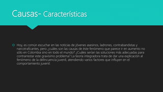 Causas- Características
 Hoy, es común escuchar en las noticias de jóvenes asesinos, ladrones, contrabandistas y
narcotraficantes, pero ¿cuáles son las causas de éste fenómeno que parece ir en aumento no
sólo en Colombia sino en todo el mundo? ¿Cuáles serían las soluciones más adecuadas para
contrarrestar este gravísimo problema? La teoría integradora trata de dar una explicación al
fenómeno de la delincuencia juvenil, atendiendo varios factores que influyen en el
comportamiento juvenil:
 