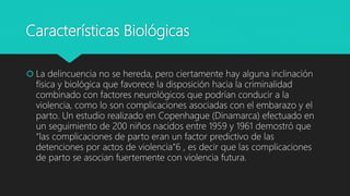 Características Biológicas
 La delincuencia no se hereda, pero ciertamente hay alguna inclinación
física y biológica que favorece la disposición hacia la criminalidad
combinado con factores neurológicos que podrían conducir a la
violencia, como lo son complicaciones asociadas con el embarazo y el
parto. Un estudio realizado en Copenhague (Dinamarca) efectuado en
un seguimiento de 200 niños nacidos entre 1959 y 1961 demostró que
“las complicaciones de parto eran un factor predictivo de las
detenciones por actos de violencia”6 , es decir que las complicaciones
de parto se asocian fuertemente con violencia futura.
 