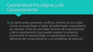 Características Psicológicas y del
Comportamiento:
Los delincuentes presentan conflictos internos, en los cuales
incluso se puede llegar a hablar de enfermedad: esquizofrenia
por ejemplo. Entre los principales factores de la personalidad
y del comportamiento que pueden predecir la violencia
juvenil están la hiperactividad, la impulsividad, el control
deficiente del comportamiento y los problemas de atención.
 