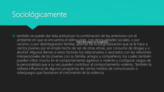 Sociológicamente
 también se puede dar ésta actitud por la combinación de las anteriores con el
ambiente en que se encuentra el delincuente, con desigualdades sociales, o por
racismo, o por desintegración familiar, además de la estigmatización que se le hace a
ciertos jóvenes por el simple hecho de ser de otras etnias, por consumo de drogas y o
alcohol. Algunos llaman a estos factores los relacionados o asociados con las relaciones
interpersonales de los jóvenes con su familia, amigos y compañeros, los cuales también
pueden influir mucho en el comportamiento agresivo o violento y configurar rasgos de
la personalidad que a su vez pueden contribuir al comportamiento violento. También la
nefasta influencia de algunos programas de ciertos medios de comunicación o
videojuegos que favorecen el crecimiento de la violencia.
Escriba aquí la ecuación.
 