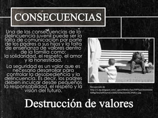 Una de las consecuencias de la 
delincuencia juvenil puede ser la 
falta de comunicación por parte 
de los padres a sus hijos y la falta 
de enseñanza de valores dentro 
de la familia como: 
la solidaridad, el respeto, el amor 
y la honestidad. 
La seguridad es un valor que es 
necesario desarrollar para 
controlar la desobediencia y la 
delincuencia. Es decir, los padres 
deben inculcar desde pequeños 
la responsabilidad, el respeto y la 
visión del futuro. 
Recuperado de 
http://1.bp.blogspot.com/_xprvrHRI4Zc/SwUYiPTtyJI/AAAAAAA 
AARg/cesZwflOqmA/s1600/sintechoni%C3%B1o.jpg 
 