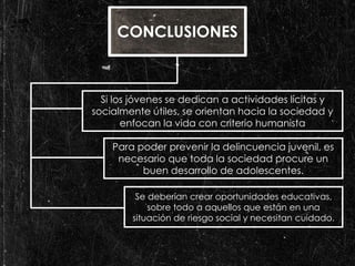 CONCLUSIONES 
Si los jóvenes se dedican a actividades lícitas y 
socialmente útiles, se orientan hacia la sociedad y 
enfocan la vida con criterio humanista 
Para poder prevenir la delincuencia juvenil, es 
necesario que toda la sociedad procure un 
buen desarrollo de adolescentes. 
Se deberían crear oportunidades educativas, 
sobre todo a aquellos que están en una 
situación de riesgo social y necesitan cuidado. 
 