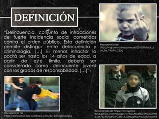 “Delincuencia, conjunto de infracciones 
de fuerte incidencia social cometidas 
contra el orden público. Esta definición 
permite distinguir entre delincuencia y 
criminología. […] El menor infractor lo 
podrá ser hasta los 14 años de edad, a 
partir de este límite, deberá ser 
considerado como delincuente juvenil 
con los grados de responsabilidad, […]”. 
Recuperado de 
http://img.desmotivaciones.es/201109/Fuck_y 
ou_by_Vladm_2.jpg 
Recuperado de 
https://pietroalviti.files.wordpress.com/2012/01/gioviol.jpg 
Recuperado de https://encrypted-tbn3. 
gstatic.com/images?q=tbn:ANd9GcTPO2c2PHR 
d_oX75yAGM4hcVC3tV_X_ldWJg7MpmGbLIyT4xaWR 
 