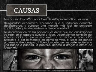 Muchas son las causas o factores de esta problemática, ya sean: 
Desigualdad económica, causando que el individuo desarrolle 
desesperanza, y busquen una manera más fácil de conseguir 
capital, delinquiendo desde muy temprana edad. 
La discriminación de las personas, es decir; que son discriminadas 
ya sean en el aspecto cultural o físico. Dependiendo también del 
entorno social al que se encuentra, si no recibe la educación 
suficiente o por la manera en cómo se viste, el lugar de donde 
proviene o vive, amigos o influencias delincuentes pertenecientes a 
una banda o pandilla, la pobreza, acceso a drogas o armas de 
fuego, etc. 
Recuperado de 
http://www.almamagazine.com/images/ 
biblioteca/notas/el_mundo/interes_gener 
al/violencia_infancia_centroamerica/nino 
s_de_guatemala_01.jpg 
Recuperado de http://4.bp.blogspot.com/- 
54UH1XmFr6Y/TnPugHlv9mI/AAAAAAAAADI/ 
1YH-19lWNv4/s1600/joven2bw.jpg 
Recuperado de http://img.bebesymas.com/2011/11/decalogo-para-hacer-delincuentes2.jpg 
 