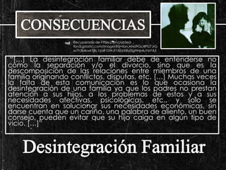 Recuperado de https://encrypted-tbn3. 
gstatic.com/images?q=tbn:ANd9GcRPb7JrG 
w7h3MkwkTjBL1rjaR10WJf1XEzrXByl3gHHp4uYeYA5 
“[…] La desintegración familiar debe de entenderse no 
como la separación y/o el divorcio, sino que es la 
descomposición de las relaciones entre miembros de una 
familia originando conflictos, disputas, etc. […] Muchas veces 
la falta de esta comunicación es lo que ocasiona la 
desintegración de una familia ya que los padres no prestan 
atención a sus hijos, a los problemas de estos y a sus 
necesidades afectivas, psicológicas, etc., y solo se 
encuentran en solucionar sus necesidades económicas, sin 
darse cuenta que un cariño, una palabra de aliento, un buen 
consejo, pueden evitar que su hijo caiga en algún tipo de 
vicio. […]” 
 