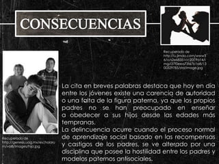 La cita en breves palabras destaca que hoy en día 
entre los jóvenes existe una carencia de autoridad 
o una falta de la figura paterna, ya que los propios 
padres no se han preocupado en enseñar 
a obedecer a sus hijos desde las edades más 
tempranas. 
La delincuencia ocurre cuando el proceso normal 
de aprendizaje social basado en las recompensas 
y castigos de los padres, se ve alterado por una 
disciplina que posee la hostilidad entre los padres y 
modelos paternos antisociales. 
Recuperado de 
http://genesis.uag.mx/escholaru 
m/vol8/images/hijo.jpg 
Recuperado de 
http://u.jimdo.com/www3 
6/o/s2e68351cc20c9a14/i 
mg/i37f0eea73f67b1a8/13 
00329785/std/image.jpg 
 
