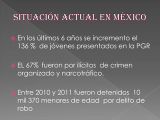 

En los últimos 6 años se incremento el
136 % de jóvenes presentados en la PGR



EL 67% fueron por ilícitos de crimen
organizado y narcotráfico.



Entre 2010 y 2011 fueron detenidos 10
mil 370 menores de edad por delito de
robo

 