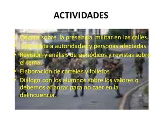 ACTIVIDADESDebate sobre  la presencia  militar en las calles. Entrevista a autoridades y personas afectadas Revisión y análisis de periódicos y revistas sobre el tema. Elaboración de carteles y folletos Diálogo con los alumnos sobre los valores q debemos afianzar para no caer en la delincuencia.