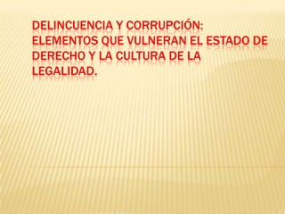 DELINCUENCIA Y CORRUPCIÓN:
ELEMENTOS QUE VULNERAN EL ESTADO DE
DERECHO Y LA CULTURA DE LA
LEGALIDAD.
 