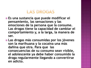  Es una sustancia que puede modificar el 
pensamiento, las sensaciones y las 
emociones de la persona que la consume. 
Las drogas tiene la capacidad de cambiar el 
comportamiento y, a la larga, la manera de 
ser. 
 Las drogas más consumidas por los jóvenes 
son la marihuana y la cocaína una más 
dañina que otra. Para que las 
consecuencias de su consumo sean visible, 
el adolescente ya debe haber consumido la 
droga regularmente llegando a convertirse 
en adicto. 
 
