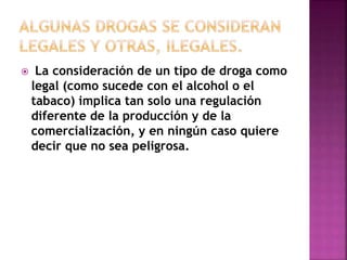  La consideración de un tipo de droga como 
legal (como sucede con el alcohol o el 
tabaco) implica tan solo una regulación 
diferente de la producción y de la 
comercialización, y en ningún caso quiere 
decir que no sea peligrosa. 
 