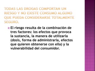  El riesgo resulta de la combinación de 
tres factores: los efectos que provoca 
la sustancia, la manera de utilizarla 
(dosis, forma de administrarla, efectos 
que quieren obtenerse con ella) y la 
vulnerabilidad del consumidor. 
 