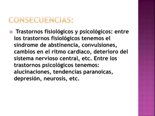  Trastornos fisiológicos y psicológicos: entre 
los trastornos fisiológicos tenemos el 
síndrome de abstinencia, convulsiones, 
cambios en el ritmo cardiaco, deterioro del 
sistema nervioso central, etc. Entre los 
trastornos psicológicos tenemos: 
alucinaciones, tendencias paranoicas, 
depresión, neurosis, etc. 
 
