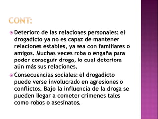  Deterioro de las relaciones personales: el 
drogadicto ya no es capaz de mantener 
relaciones estables, ya sea con familiares o 
amigos. Muchas veces roba o engaña para 
poder conseguir droga, lo cual deteriora 
aún más sus relaciones. 
 Consecuencias sociales: el drogadicto 
puede verse involucrado en agresiones o 
conflictos. Bajo la influencia de la droga se 
pueden llegar a cometer crímenes tales 
como robos o asesinatos. 
 
