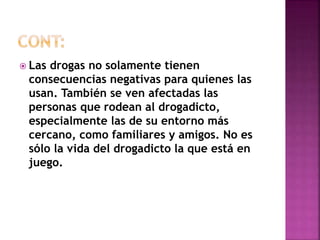  Las drogas no solamente tienen 
consecuencias negativas para quienes las 
usan. También se ven afectadas las 
personas que rodean al drogadicto, 
especialmente las de su entorno más 
cercano, como familiares y amigos. No es 
sólo la vida del drogadicto la que está en 
juego. 
 