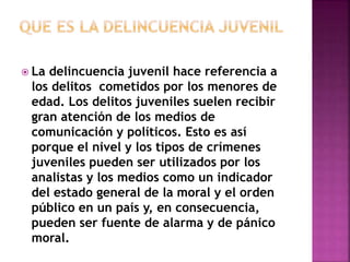 La delincuencia juvenil hace referencia a 
los delitos cometidos por los menores de 
edad. Los delitos juveniles suelen recibir 
gran atención de los medios de 
comunicación y políticos. Esto es así 
porque el nivel y los tipos de crímenes 
juveniles pueden ser utilizados por los 
analistas y los medios como un indicador 
del estado general de la moral y el orden 
público en un país y, en consecuencia, 
pueden ser fuente de alarma y de pánico 
moral. 
 
