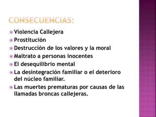  Violencia Callejera 
 Prostitución 
 Destrucción de los valores y la moral 
 Maltrato a personas inocentes 
 El desequilibrio mental 
 La desintegración familiar o el deterioro 
del núcleo familiar. 
 Las muertes prematuras por causas de las 
llamadas broncas callejeras. 
 