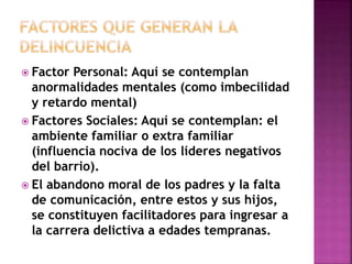  Factor Personal: Aquí se contemplan 
anormalidades mentales (como imbecilidad 
y retardo mental) 
 Factores Sociales: Aquí se contemplan: el 
ambiente familiar o extra familiar 
(influencia nociva de los líderes negativos 
del barrio). 
 El abandono moral de los padres y la falta 
de comunicación, entre estos y sus hijos, 
se constituyen facilitadores para ingresar a 
la carrera delictiva a edades tempranas. 
 