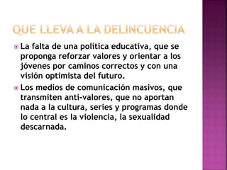  La falta de una política educativa, que se 
proponga reforzar valores y orientar a los 
jóvenes por caminos correctos y con una 
visión optimista del futuro. 
 Los medios de comunicación masivos, que 
transmiten anti-valores, que no aportan 
nada a la cultura, series y programas donde 
lo central es la violencia, la sexualidad 
descarnada. 
 