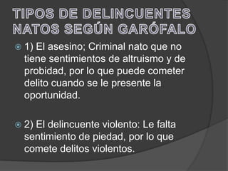  1) El asesino; Criminal nato que no
  tiene sentimientos de altruismo y de
  probidad, por lo que puede cometer
  delito cuando se le presente la
  oportunidad.

 2)El delincuente violento: Le falta
  sentimiento de piedad, por lo que
  comete delitos violentos.
 