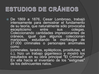    De 1869 a 1876, Cesar Lombroso, trabajó
    intensamente para demostrar el fundamento
    de su teoría, que naturalmente sólo provocaba
    escepticismo       entre       sus      colegas.
    Coleccionando cantidades impresionantes de
    cráneos, igual que algunos coleccionan
    mariposas, estudiando la morfología de
    27.000 criminales o personajes anormales
    como
    (criminales, tarados, epilépticos, prostitutas, et
    c.), hizo un trabajo gigantesco y mostró los
    resultados en su obra principal "El Criminal".
    En ella hacía el inventario de los "estigmas"
    de los delincuentes natos.
 