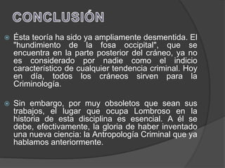    Ésta teoría ha sido ya ampliamente desmentida. El
    "hundimiento de la fosa occipital", que se
    encuentra en la parte posterior del cráneo, ya no
    es considerado por nadie como el indicio
    característico de cualquier tendencia criminal. Hoy
    en día, todos los cráneos sirven para la
    Criminología.

   Sin embargo, por muy obsoletos que sean sus
    trabajos, el lugar que ocupa Lombroso en la
    historia de esta disciplina es esencial. A él se
    debe, efectivamente, la gloria de haber inventado
    una nueva ciencia: la Antropología Criminal que ya
    hablamos anteriormente.
 