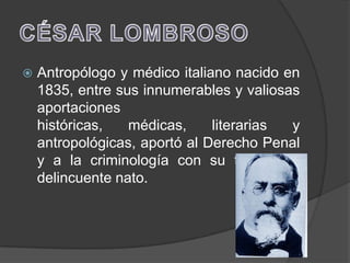    Antropólogo y médico italiano nacido en
    1835, entre sus innumerables y valiosas
    aportaciones
    históricas,   médicas,     literarias y
    antropológicas, aportó al Derecho Penal
    y a la criminología con su teoría del
    delincuente nato.
 
